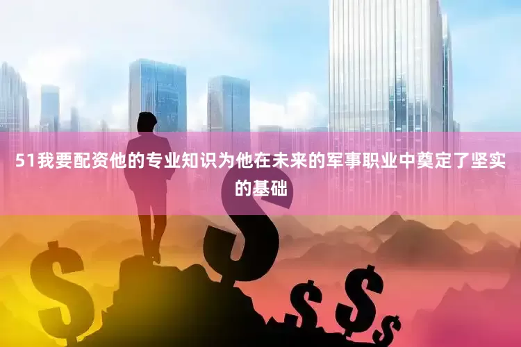 51我要配资他的专业知识为他在未来的军事职业中奠定了坚实的基础