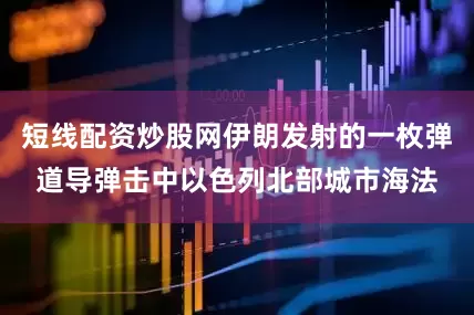 短线配资炒股网伊朗发射的一枚弹道导弹击中以色列北部城市海法