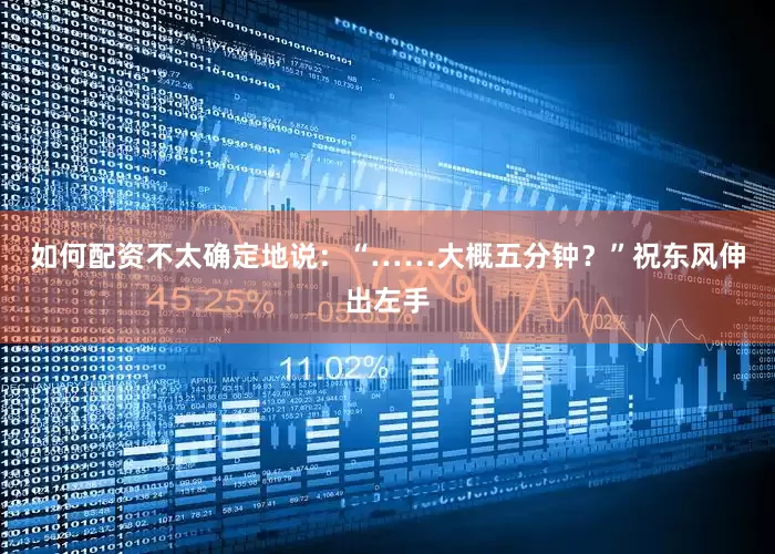 如何配资不太确定地说：“……大概五分钟？”祝东风伸出左手