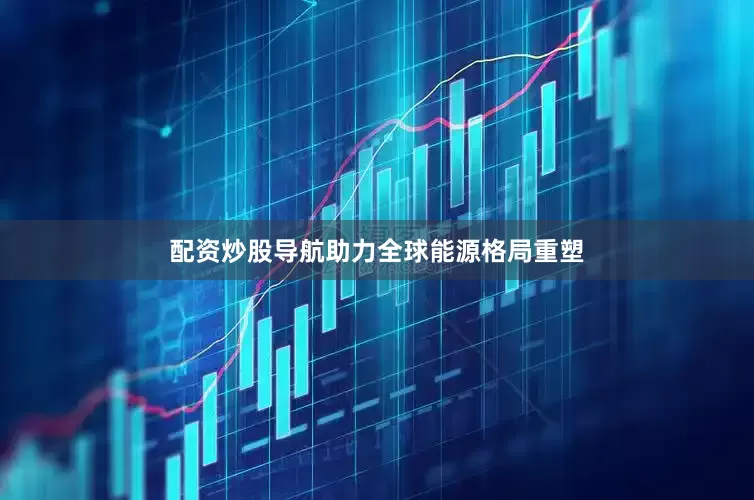 配资炒股导航助力全球能源格局重塑