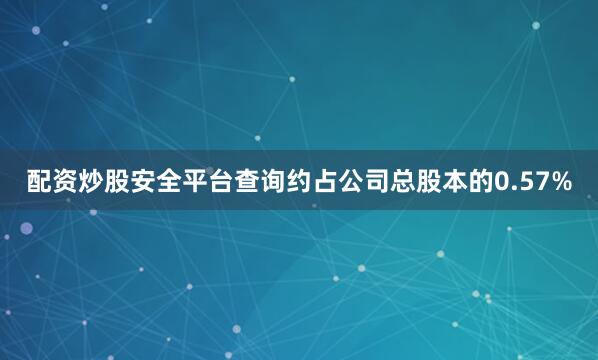配资炒股安全平台查询约占公司总股本的0.57%