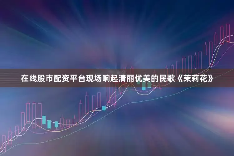 在线股市配资平台现场响起清丽优美的民歌《茉莉花》