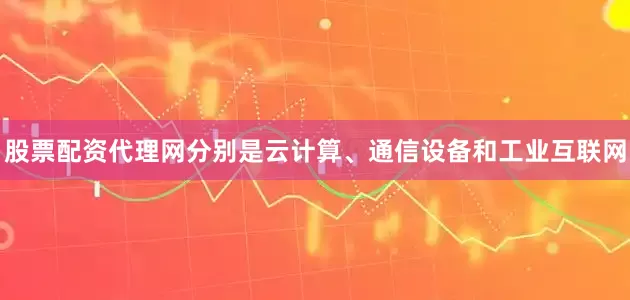 股票配资代理网分别是云计算、通信设备和工业互联网