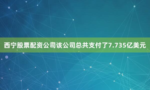 西宁股票配资公司该公司总共支付了7.735亿美元